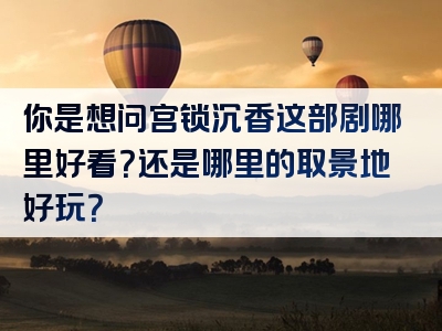 你是想问宫锁沉香这部剧哪里好看？还是哪里的取景地好玩？