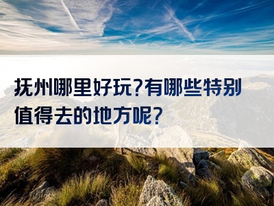 抚州哪里好玩？有哪些特别值得去的地方呢？