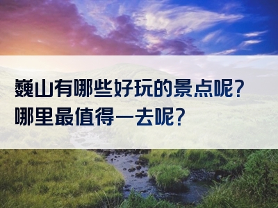 巍山有哪些好玩的景点呢？哪里最值得一去呢？