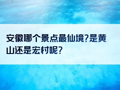 安徽哪个景点最仙境？是黄山还是宏村呢？