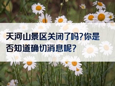 天河山景区关闭了吗？你是否知道确切消息呢？