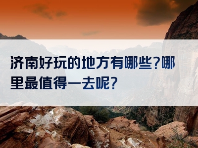 济南好玩的地方有哪些？哪里最值得一去呢？
