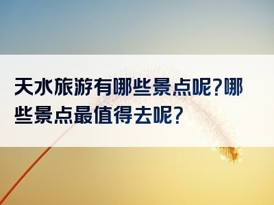 天水旅游有哪些景点呢？哪些景点最值得去呢？