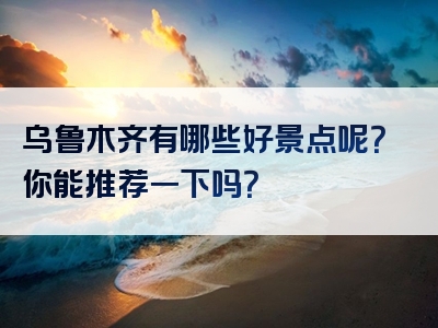 乌鲁木齐有哪些好景点呢？你能推荐一下吗？