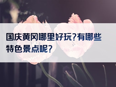 国庆黄冈哪里好玩？有哪些特色景点呢？