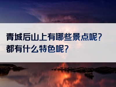 青城后山上有哪些景点呢？都有什么特色呢？