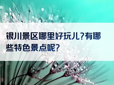银川景区哪里好玩儿？有哪些特色景点呢？