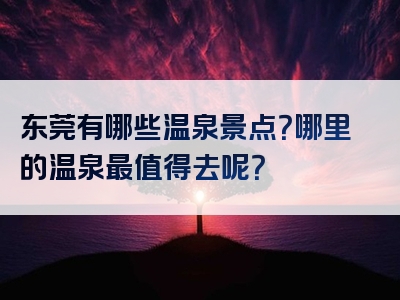 东莞有哪些温泉景点？哪里的温泉最值得去呢？