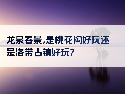 龙泉春景，是桃花沟好玩还是洛带古镇好玩？