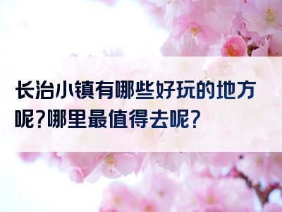长治小镇有哪些好玩的地方呢？哪里最值得去呢？
