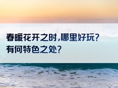 春暖花开之时，哪里好玩？有何特色之处？