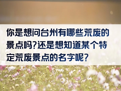 你是想问台州有哪些荒废的景点吗？还是想知道某个特定荒废景点的名字呢？