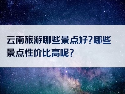 云南旅游哪些景点好？哪些景点性价比高呢？
