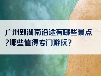 广州到湖南沿途有哪些景点？哪些值得专门游玩？