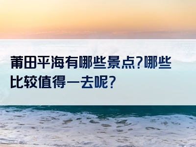 莆田平海有哪些景点？哪些比较值得一去呢？