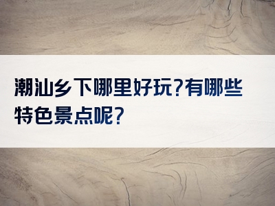 潮汕乡下哪里好玩？有哪些特色景点呢？
