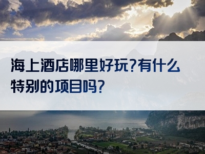 海上酒店哪里好玩？有什么特别的项目吗？