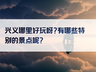 兴义哪里好玩呀？有哪些特别的景点呢？