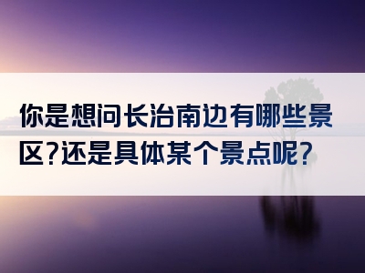 你是想问长治南边有哪些景区？还是具体某个景点呢？