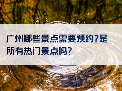 广州哪些景点需要预约？是所有热门景点吗？