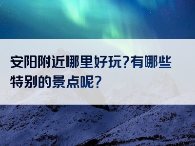 安阳附近哪里好玩？有哪些特别的景点呢？