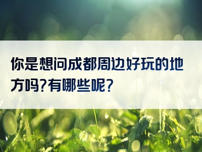 你是想问成都周边好玩的地方吗？有哪些呢？