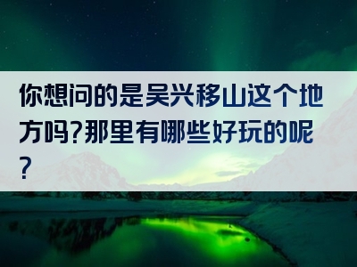 你想问的是吴兴移山这个地方吗？那里有哪些好玩的呢？
