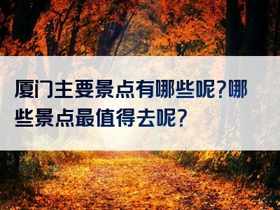 厦门主要景点有哪些呢？哪些景点最值得去呢？