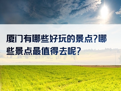 厦门有哪些好玩的景点？哪些景点最值得去呢？