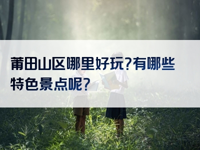 莆田山区哪里好玩？有哪些特色景点呢？
