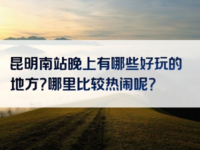 昆明南站晚上有哪些好玩的地方？哪里比较热闹呢？