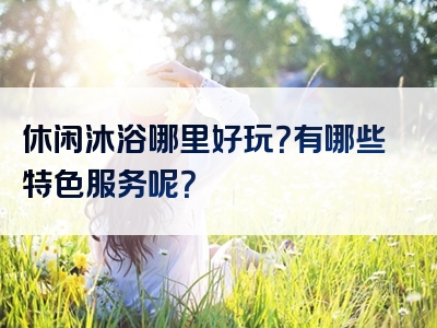休闲沐浴哪里好玩？有哪些特色服务呢？