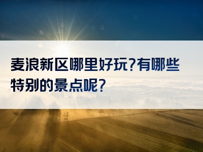 麦浪新区哪里好玩？有哪些特别的景点呢？