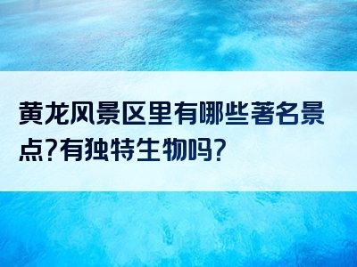 黄龙风景区里有哪些著名景点？有独特生物吗？