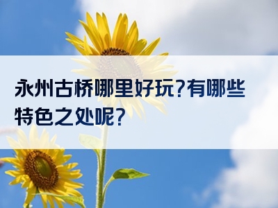 永州古桥哪里好玩？有哪些特色之处呢？