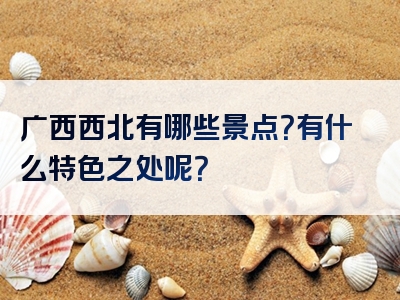 广西西北有哪些景点？有什么特色之处呢？