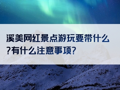 溪美网红景点游玩要带什么？有什么注意事项？