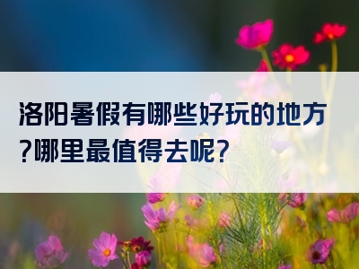 洛阳暑假有哪些好玩的地方？哪里最值得去呢？