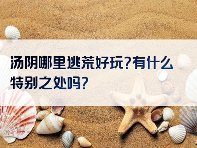 汤阴哪里逃荒好玩？有什么特别之处吗？