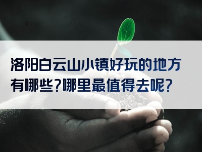 洛阳白云山小镇好玩的地方有哪些？哪里最值得去呢？