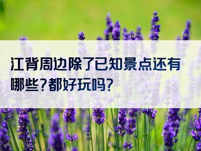 江背周边除了已知景点还有哪些？都好玩吗？