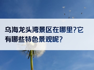 乌海龙头湾景区在哪里？它有哪些特色景观呢？