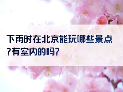 下雨时在北京能玩哪些景点？有室内的吗？