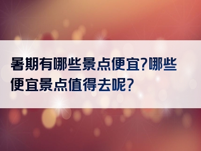 暑期有哪些景点便宜？哪些便宜景点值得去呢？