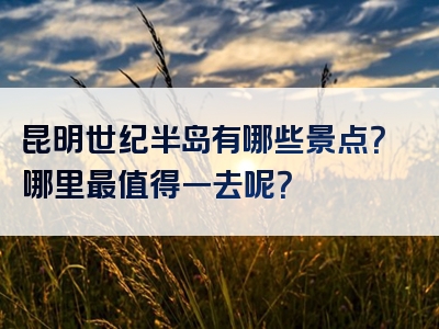 昆明世纪半岛有哪些景点？哪里最值得一去呢？