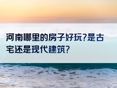 河南哪里的房子好玩？是古宅还是现代建筑？
