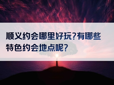 顺义约会哪里好玩？有哪些特色约会地点呢？