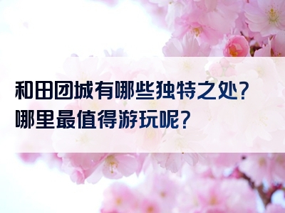 和田团城有哪些独特之处？哪里最值得游玩呢？