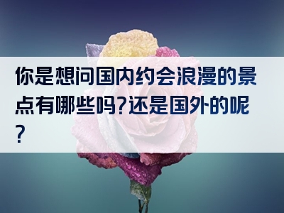 你是想问国内约会浪漫的景点有哪些吗？还是国外的呢？