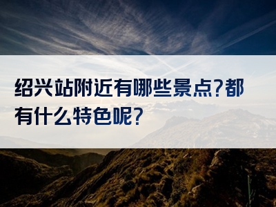 绍兴站附近有哪些景点？都有什么特色呢？